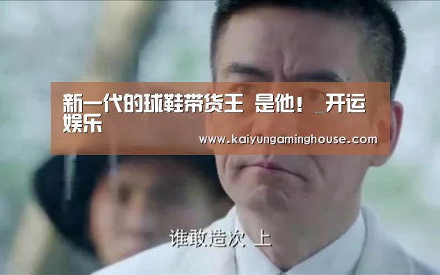 新一代的球鞋带货王 是他!_开运娱乐(图1) 开运娱乐